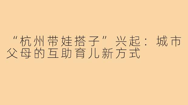 “杭州带娃搭子”兴起：城市父母的互助育儿新方式