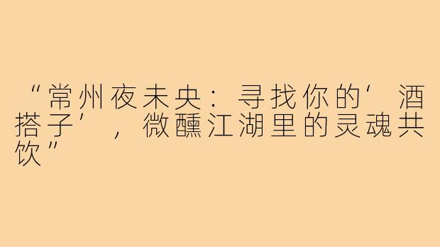 “常州夜未央:寻找你的‘酒搭子’,微醺江湖里的灵魂共饮”