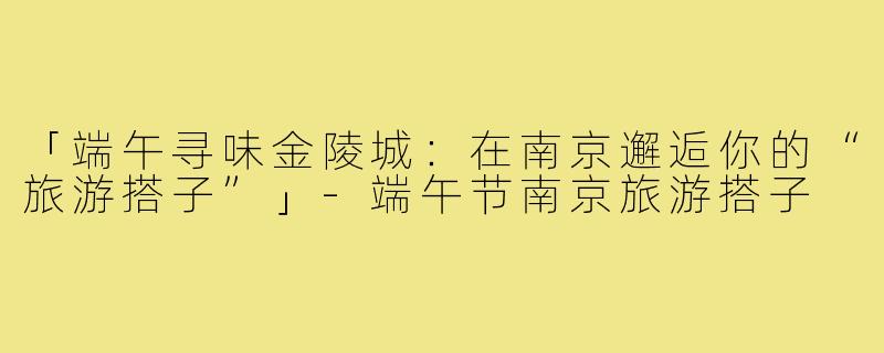 「端午寻味金陵城：在南京邂逅你的“旅游搭子”」-端午节南京旅游搭子
