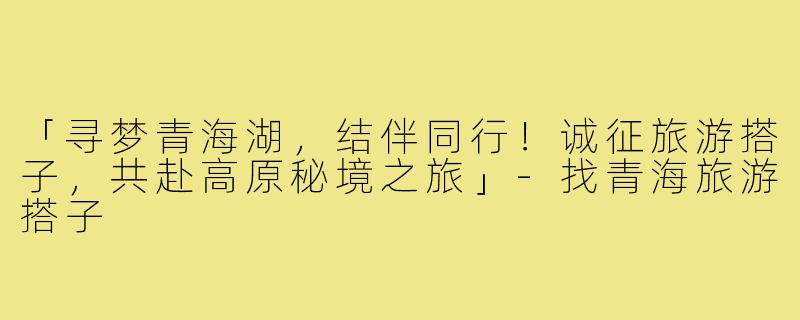 「寻梦青海湖,结伴同行!诚征旅游搭子,共赴高原秘境之旅」-找青海旅游搭子