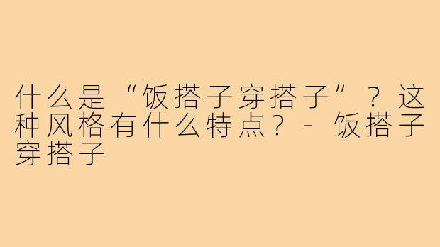 什么是“饭搭子穿搭子”?这种风格有什么特点?-饭搭子穿搭子