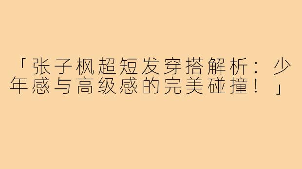 「张子枫超短发穿搭解析：少年感与高级感的完美碰撞！」