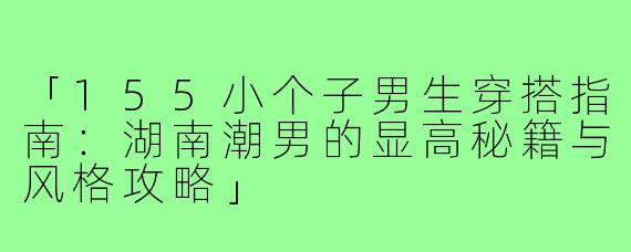 「155小个子男生穿搭指南：湖南潮男的显高秘籍与风格攻略」