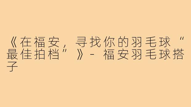 《在福安，寻找你的羽毛球“最佳拍档”》-福安羽毛球搭子
