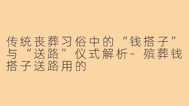 传统丧葬习俗中的“钱搭子”与“送路”仪式解析-殡葬钱搭子送路用的