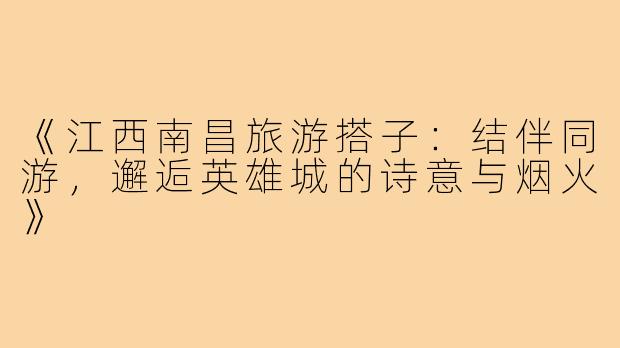 《江西南昌旅游搭子：结伴同游，邂逅英雄城的诗意与烟火》