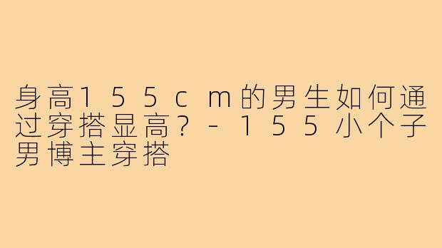 身高155cm的男生如何通过穿搭显高?-155小个子男博主穿搭