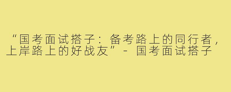 “国考面试搭子：备考路上的同行者，上岸路上的好战友”-国考面试搭子