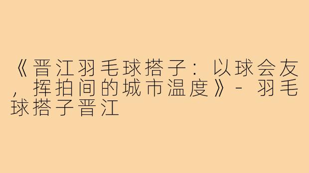《晋江羽毛球搭子:以球会友,挥拍间的城市温度》-羽毛球搭子晋江