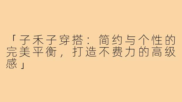 「子禾子穿搭：简约与个性的完美平衡，打造不费力的高级感」