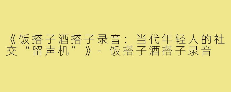 《饭搭子酒搭子录音:当代年轻人的社交“留声机”》-饭搭子酒搭子录音
