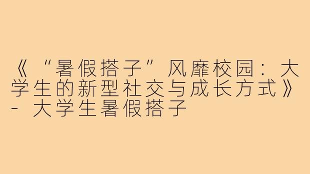 《“暑假搭子”风靡校园：大学生的新型社交与成长方式》-大学生暑假搭子