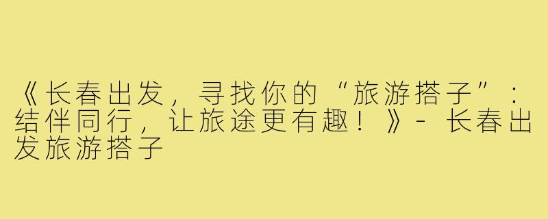 《长春出发，寻找你的“旅游搭子”：结伴同行，让旅途更有趣！》-长春出发旅游搭子