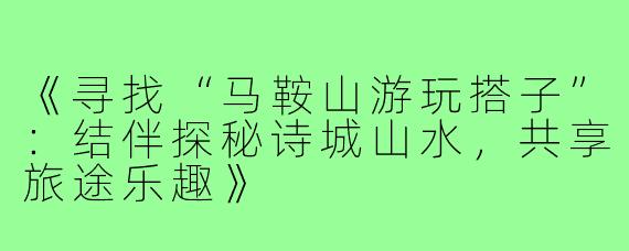 《寻找“马鞍山游玩搭子”:结伴探秘诗城山水,共享旅途乐趣》