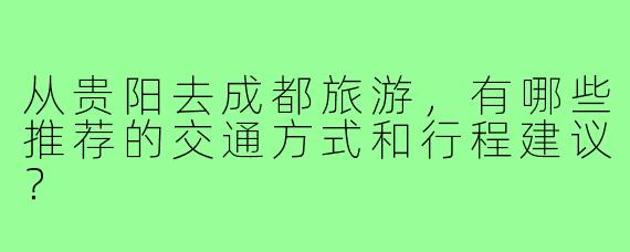 从贵阳去成都旅游，有哪些推荐的交通方式和行程建议？