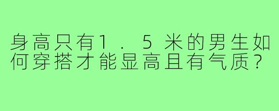 身高只有1.5米的男生如何穿搭才能显高且有气质?