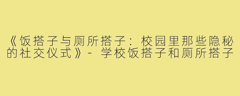《饭搭子与厕所搭子:校园里那些隐秘的社交仪式》-学校饭搭子和厕所搭子