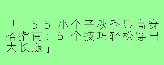 「155小个子秋季显高穿搭指南：5个技巧轻松穿出大长腿」
