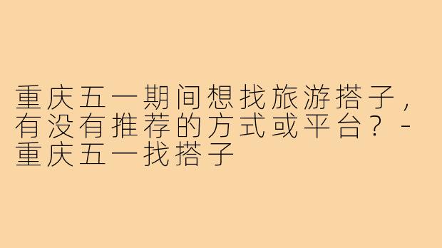 重庆五一期间想找旅游搭子,有没有推荐的方式或平台?-重庆五一找搭子
