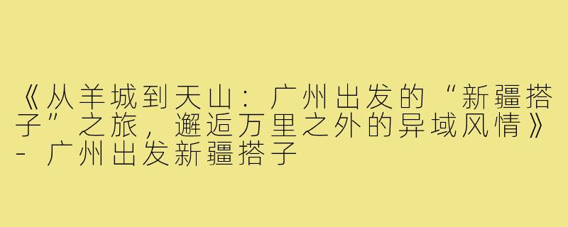 《从羊城到天山：广州出发的“新疆搭子”之旅，邂逅万里之外的异域风情》-广州出发新疆搭子
