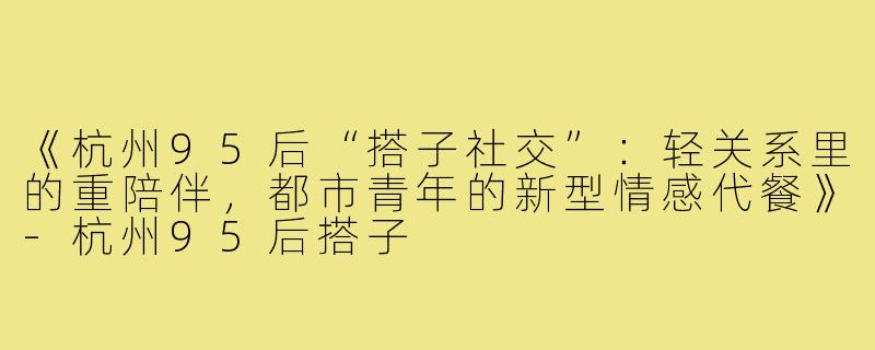 《杭州95后“搭子社交”：轻关系里的重陪伴，都市青年的新型情感代餐》-杭州95后搭子