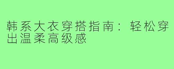 韩系大衣穿搭指南：轻松穿出温柔高级感