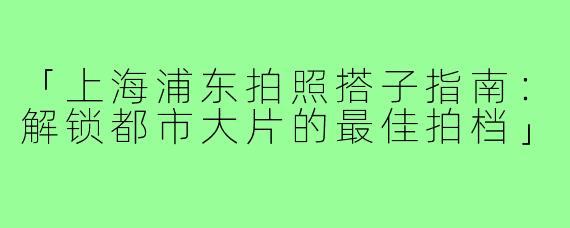 「上海浦东拍照搭子指南：解锁都市大片的最佳拍档」