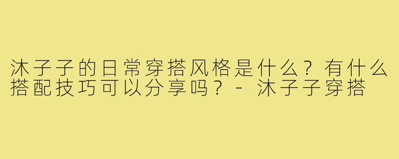 沐子子的日常穿搭风格是什么?有什么搭配技巧可以分享吗?-沐子子穿搭