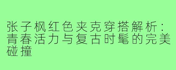 张子枫红色夹克穿搭解析:青春活力与复古时髦的完美碰撞