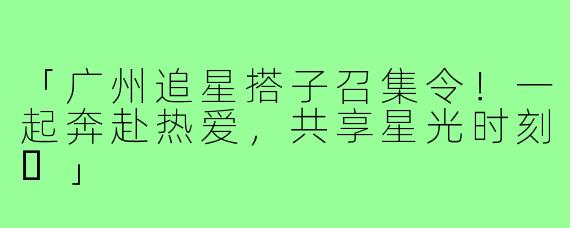 「广州追星搭子召集令!一起奔赴热爱,共享星光时刻✨」