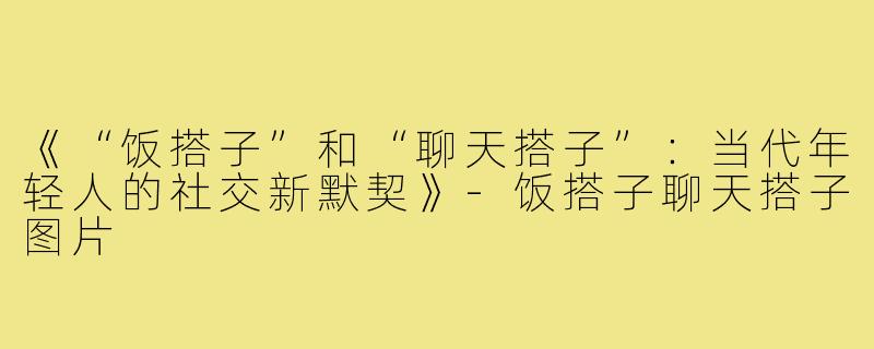 《“饭搭子”和“聊天搭子”：当代年轻人的社交新默契》