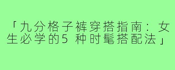 「九分格子裤穿搭指南:女生必学的5种时髦搭配法」