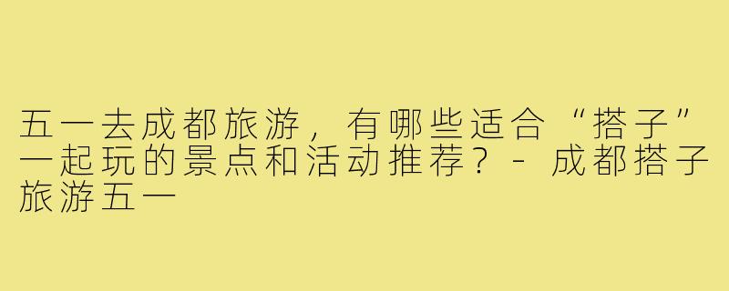 五一去成都旅游，有哪些适合“搭子”一起玩的景点和活动推荐？-成都搭子旅游五一