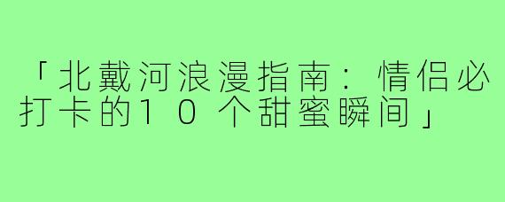 「北戴河浪漫指南：情侣必打卡的10个甜蜜瞬间」