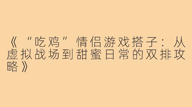 《“吃鸡”情侣游戏搭子：从虚拟战场到甜蜜日常的双排攻略》