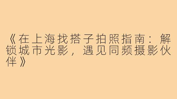 《在上海找搭子拍照指南：解锁城市光影，遇见同频摄影伙伴》