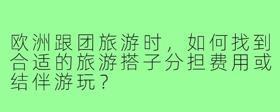 欧洲跟团旅游时,如何找到合适的旅游搭子分担费用或结伴游玩?