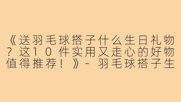 《送羽毛球搭子什么生日礼物？这10件实用又走心的好物值得推荐！》-羽毛球搭子生日礼物