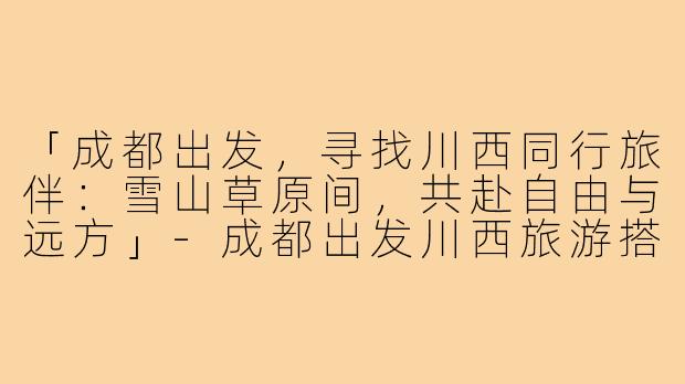 「成都出发，寻找川西同行旅伴：雪山草原间，共赴自由与远方」-成都出发川西旅游搭子