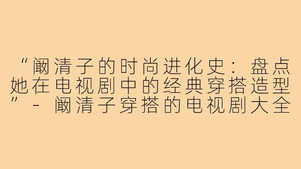 “阚清子的时尚进化史：盘点她在电视剧中的经典穿搭造型”-阚清子穿搭的电视剧大全