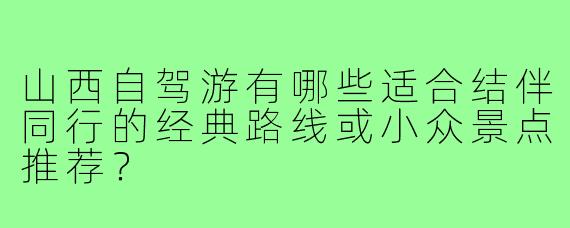 山西自驾游有哪些适合结伴同行的经典路线或小众景点推荐？