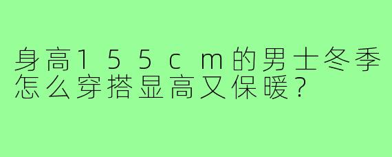身高155cm的男士冬季怎么穿搭显高又保暖?