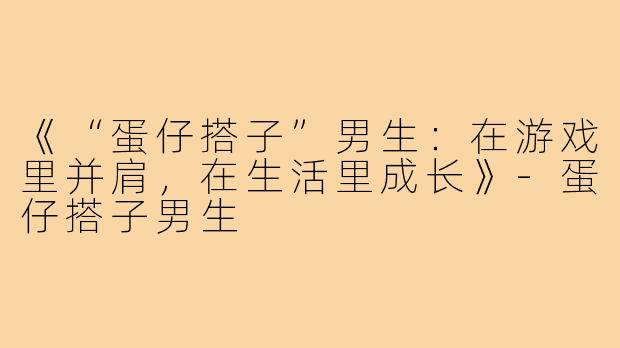 《“蛋仔搭子”男生：在游戏里并肩，在生活里成长》-蛋仔搭子男生