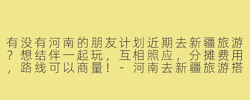 有没有河南的朋友计划近期去新疆旅游?想结伴一起玩,互相照应,分摊费用,路线可以商量!-河南去新疆旅游搭子