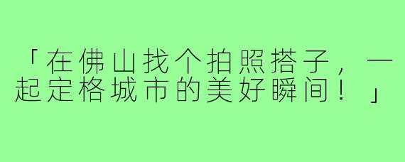 「在佛山找个拍照搭子，一起定格城市的美好瞬间！」