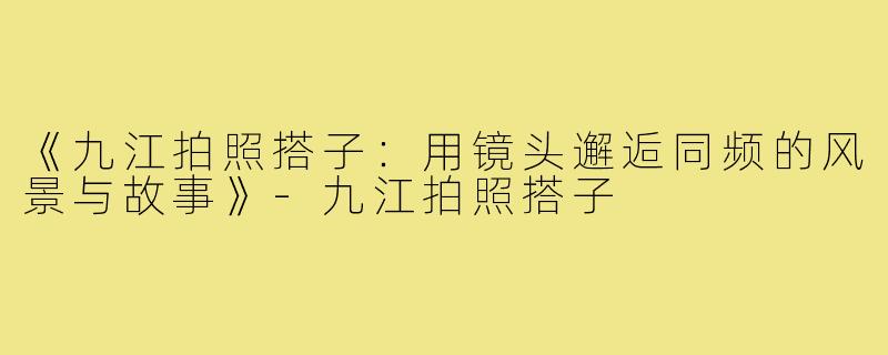《九江拍照搭子:用镜头邂逅同频的风景与故事》-九江拍照搭子