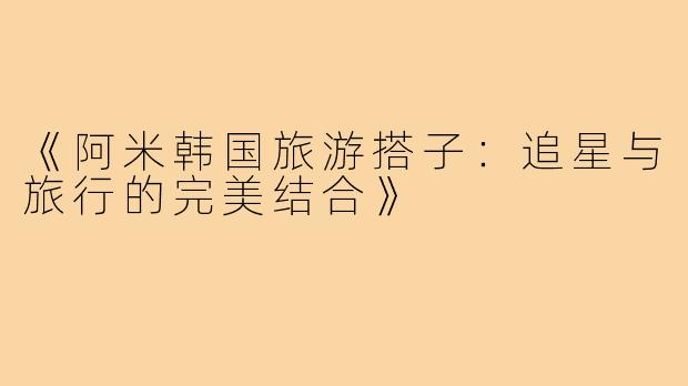 《阿米韩国旅游搭子:追星与旅行的完美结合》