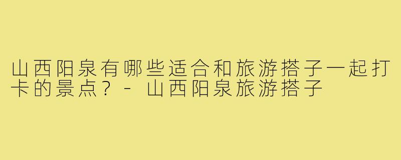 山西阳泉有哪些适合和旅游搭子一起打卡的景点？-山西阳泉旅游搭子