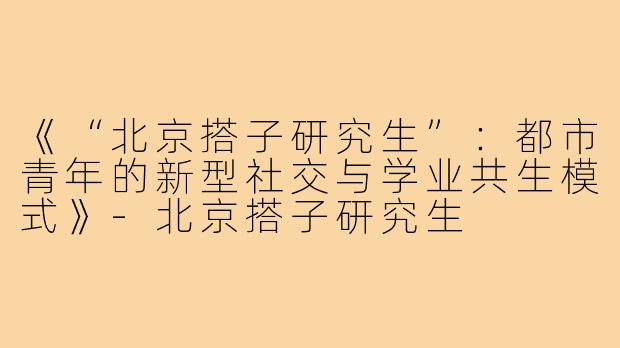 《“北京搭子研究生”：都市青年的新型社交与学业共生模式》-北京搭子研究生