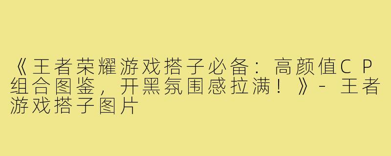 《王者荣耀游戏搭子必备:高颜值CP组合图鉴,开黑氛围感拉满!》-王者游戏搭子图片